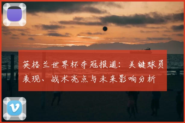 英格兰世界杯夺冠报道:关键球员表现、战术亮点与未来影响分析