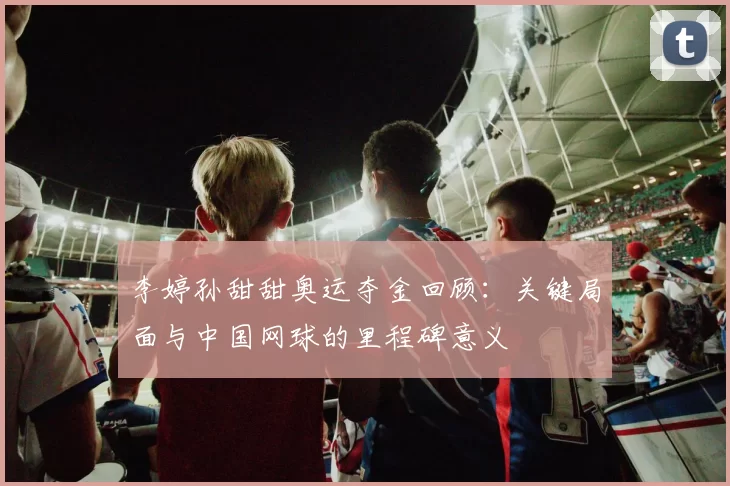 李婷孙甜甜奥运夺金回顾：关键局面与中国网球的里程碑意义