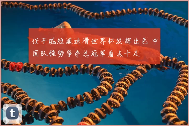 任子威短道速滑世界杯发挥出色 中国队强势争夺总冠军看点十足