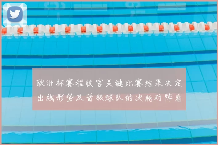 欧洲杯赛程收官关键比赛结果决定出线形势及晋级球队的次轮对阵看点