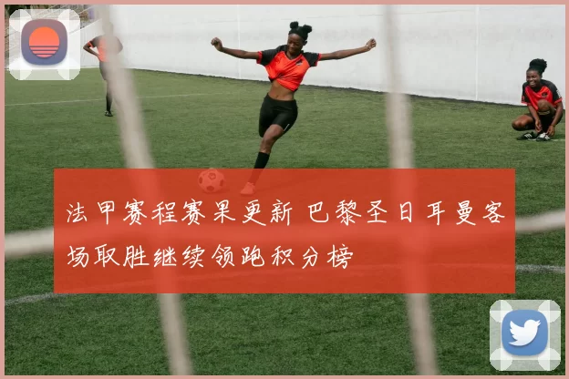 法甲赛程赛果更新 巴黎圣日耳曼客场取胜继续领跑积分榜