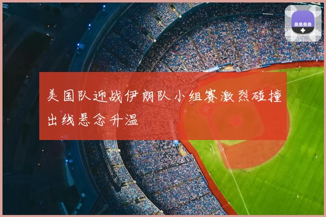 美国队迎战伊朗队小组赛激烈碰撞出线悬念升温