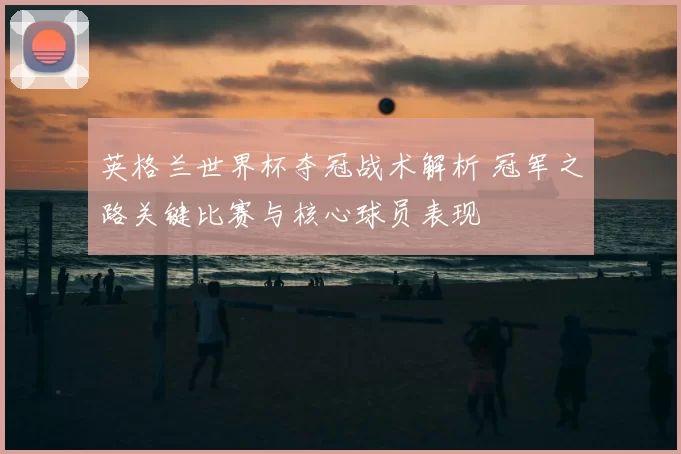 英格兰世界杯夺冠战术解析 冠军之路关键比赛与核心球员表现