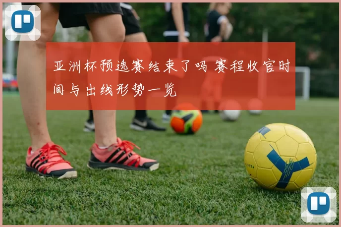 亚洲杯预选赛结束了吗 赛程收官时间与出线形势一览