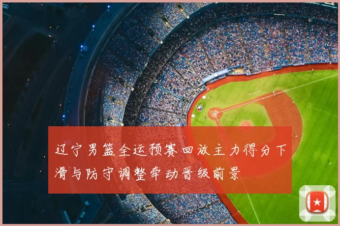 辽宁男篮全运预赛回放主力得分下滑与防守调整牵动晋级前景