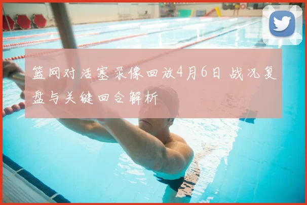 篮网对活塞录像回放4月6日 战况复盘与关键回合解析