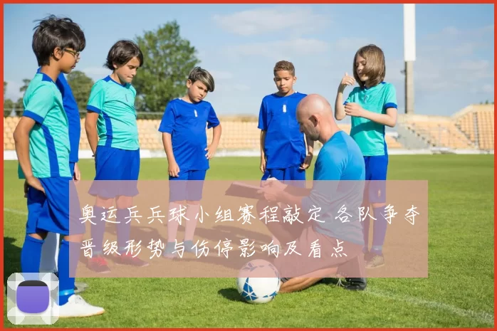 奥运兵兵球小组赛程敲定 各队争夺晋级形势与伤停影响及看点