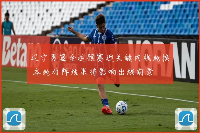 辽宁男篮全运预赛迎关键内线轮换 本轮对阵结果将影响出线前景