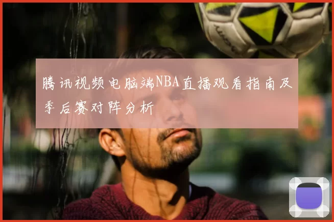 腾讯视频电脑端NBA直播观看指南及季后赛对阵分析