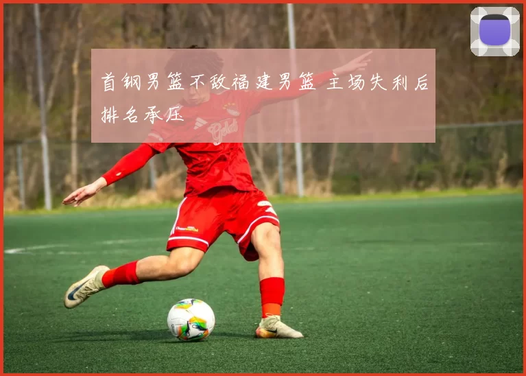 首钢男篮不敌福建男篮 主场失利后排名承压