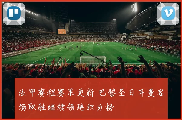 法甲赛程赛果更新 巴黎圣日耳曼客场取胜继续领跑积分榜