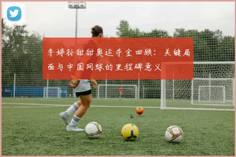 李婷孙甜甜奥运夺金回顾：关键局面与中国网球的里程碑意义