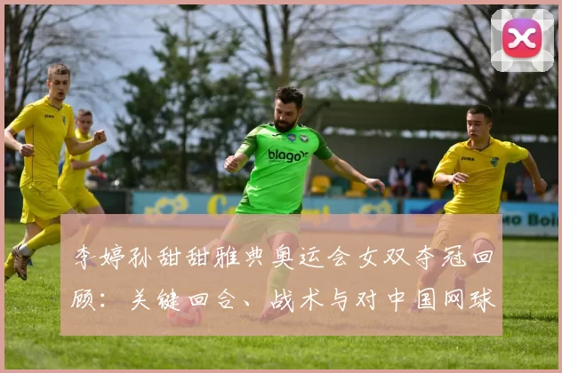李婷孙甜甜雅典奥运会女双夺冠回顾：关键回合、战术与对中国网球影响