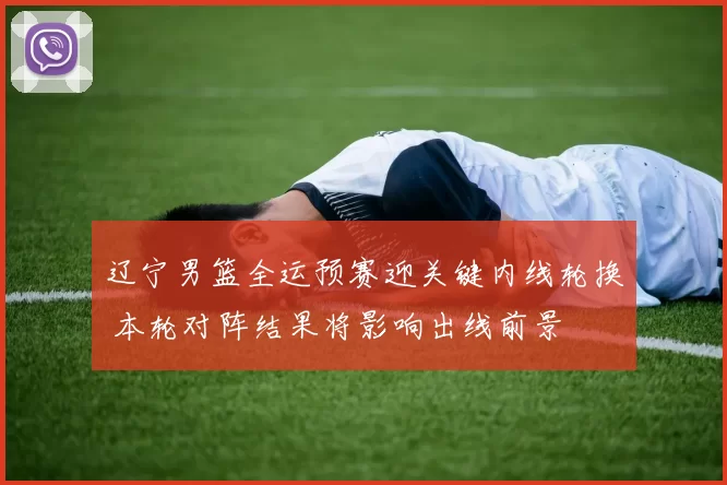 辽宁男篮全运预赛迎关键内线轮换 本轮对阵结果将影响出线前景