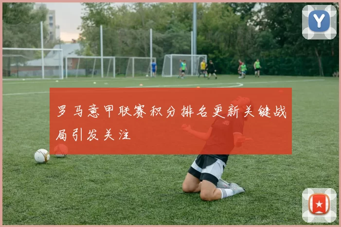 罗马意甲联赛积分排名更新关键战局引发关注