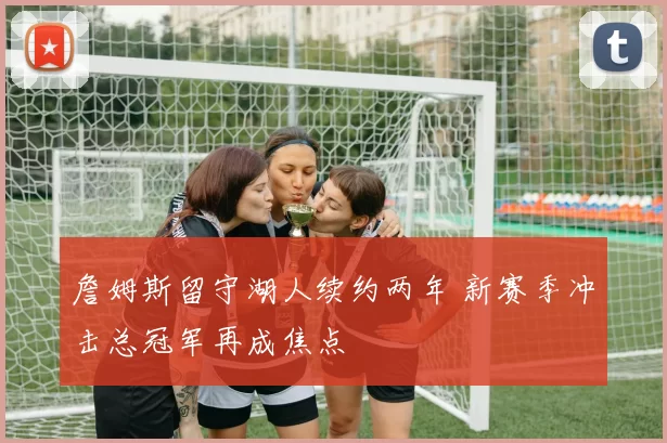 詹姆斯留守湖人续约两年 新赛季冲击总冠军再成焦点