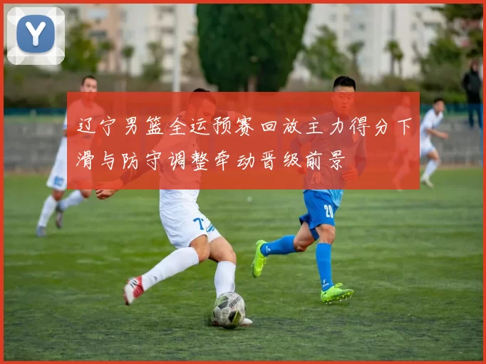 辽宁男篮全运预赛回放主力得分下滑与防守调整牵动晋级前景