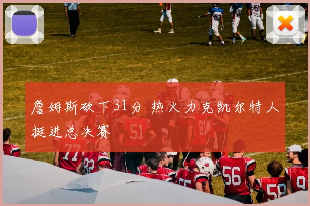 詹姆斯砍下31分 热火力克凯尔特人挺进总决赛