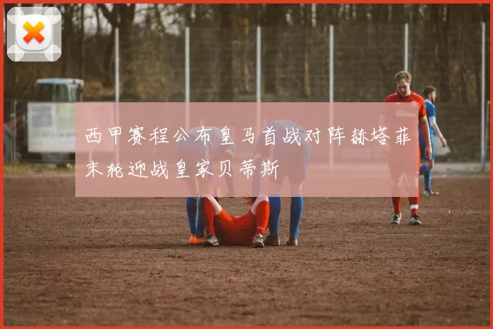 西甲赛程公布皇马首战对阵赫塔菲末轮迎战皇家贝蒂斯