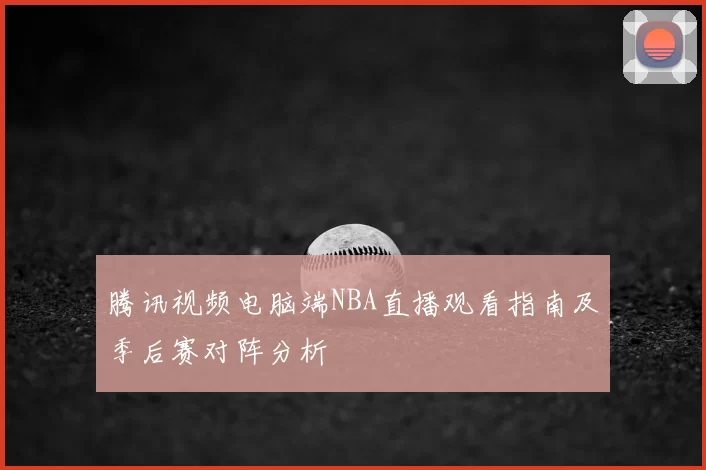 腾讯视频电脑端NBA直播观看指南及季后赛对阵分析