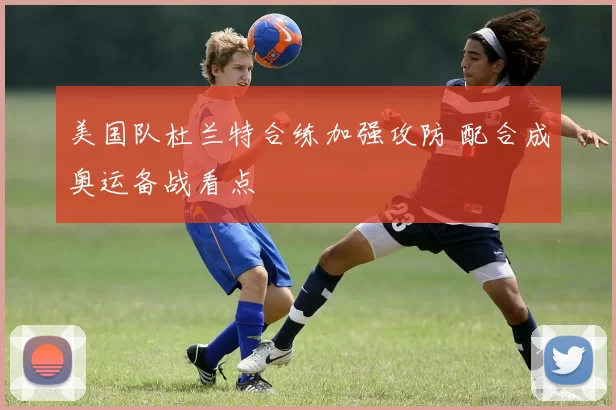 美国队杜兰特合练加强攻防 配合成奥运备战看点