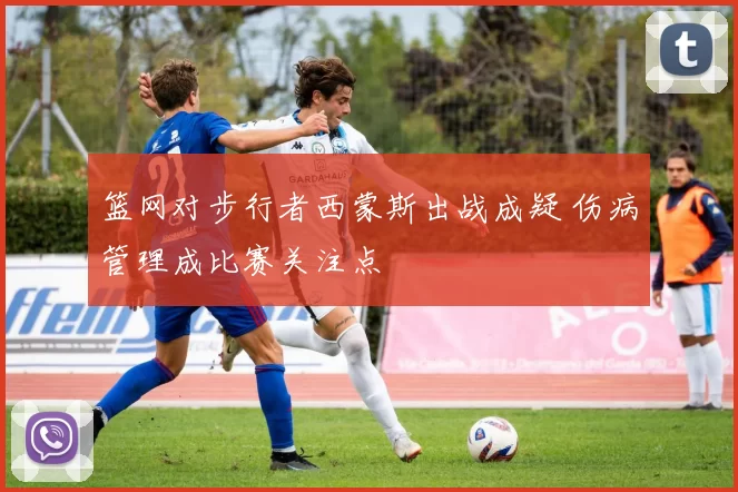 篮网对步行者西蒙斯出战成疑 伤病管理成比赛关注点